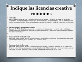 Indique las licencias creative
commons
O Atribución
CC BY .-Esta licencia permite a otros distribuir, mezclar, ajustar y construir con base en su trabajo,
incluso con fines comerciales, siempre que se de crédito a la creación original. Este es el más servicial
de las licencias ofrecidas. Recomendado para una máxima difusión y el uso de materiales con licencia.
O Reconocimiento-Compartir bajo la misma
licencia CC BY-SA .-Esta licencia permite a otros entremezclar, ajustar y construir sobre su trabajo,
incluso para fines comerciales, siempre y cuando se de crédito y licencia de sus nuevas creaciones en
los términos idénticos
O
O Reconocimiento-SinObraDerivada
CC BY-ND .-Esta licencia permite la redistribución, comercial y no comercial, siempre y cuando se pasa
adelante sin cambios y en su totalidad, con crédito a usted.
O Reconocimiento-No Comercial
CC BY-NC .-Esta licencia permite a otros entremezclar, ajustar y construir con base en su trabajo con
fines no comerciales, y aunque sus nuevas obras también deben reconocer y ser no comercial, que no
tiene que conceder licencias sobre sus obras derivadas en las mismas condiciones
 