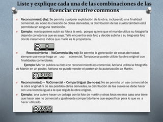 Liste y explique cada una de las combinaciones de las
licencias creative commons
O Reconocimiento (by): Se permite cualquier explotación de la obra, incluyendo una finalidad
comercial, así como la creación de obras derivadas, la distribución de las cuales también está
permitida sin ninguna restricción.
O Ejemplo: maría quieres subir su foto a la web, porque quiere que el mundo utiliza su fotografía
dejando constancia que es suya, Talía encuentra esta foto y decide subirla a su blog esta foto
donde claramente indica que maría es la propietaria
O Reconocimiento – NoComercial (by-nc): Se permite la generación de obras derivadas
siempre que no se haga un uso comercial. Tampoco se puede utilizar la obra original con
finalidades comerciales.
Ejemplo: Martin publica su foto con reconocimiento no comercial, Adriana utiliza la fotografía
de Martin en un poster, Adriana no puede vender el poster sin la autorización de Martin.
O Reconocimiento – NoComercial – CompartirIgual (by-nc-sa): No se permite un uso comercial de
la obra original ni de las posibles obras derivadas, la distribución de las cuales se debe hacer
con una licencia igual a la que regula la obra original.
O Ejemplo: ana quiere hacer un collage con la foto de martin y otras fotos en este caso ana tiene
que hacer uso no comercial y igualmente compartido tiene que especificar para lo que va a
hacer utilizado.
 