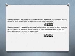 Reconocimiento – NoComercial – SinObraDerivada (by-nc-nd): No se permite un uso
comercial de la obra original ni la generación de obras derivadas.
Reconocimiento – CompartirIgual (by-sa): Se permite el uso comercial de la obra y de
las posibles obras derivadas, la distribución de las cuales se debe hacer con una
licencia igual a la que regula la obra original.
 