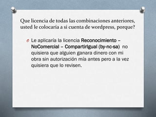 Que licencia de todas las combinaciones anteriores,
usted le colocaría a si cuenta de wordpress, porque?
O Le aplicaría la licencia Reconocimiento –
NoComercial – CompartirIgual (by-nc-sa) no
quisiera que alguien ganara dinero con mi
obra sin autorización mía antes pero a la vez
quisiera que lo revisen.
 