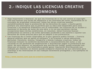  Algo importante a destacar, es que las licencias de cc no van contra el copyright,
sino que buscan una forma de adaptarlo a los intereses del autor, basándose en el
concepto de propiedad intelectual. todas las obras creativas quedan
automáticamente bajo la protección de los derechos de copia, y mucha gente
prefiere una alternativa que le permita que su obra esté disponible para usos
creativos y un beneficio simbiótico con la comunidad. las licencias de cc ayudan a
mantener el derecho de autor de una obra, a la vez que permiten ciertas
excepciones bajo ciertas condiciones. en resumen, estas licencias buscan
promocionar la ciencia y las artes aplicadas ayudando a los autores a ajustar sus
derechos de forma precisa para que se adapte a sus preferencia.
 Las licencias de cc están inspiradas en la gnu (general public license – licencia
general pública) que se aplica al software, y se orientan a obras educativas,
películas, literatura, música, fotografía y demás trabajos creativos. todas las
licencias incluyen la condición de mención o reconocimiento del autor, y van
variando en los permisos de modificación o distribución según la preferencia del
autor. de esta manera, un estudiante que escribe por hobby, puede extender sus
ideas por el mundo; una diseñadora puede ganar reputación distribuyendo sus
trabajos por internet; un músico puede compartir muestras de sus canciones para
interesar a los internautas en sus trabajos totalmente protegidos; y los ejemplos no
tienen fin.
http://www.neoteo.com/que-es-creative-commons/
2.- INDIQUE LAS LICENCIAS CREATIVE
COMMONS
 