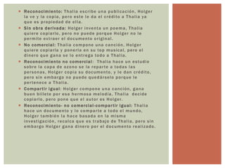  Reconocimiento: Thalia escribe una publicación, Holger
la ve y la copia, pero este le da el crédito a Thalia ya
que es propiedad de ella.
 Sin obra derivada: Holger inventa un poema, Thalia
quiere copiarlo, pero no puede porque Holger no le
permite extraer el documento original.
 No comercial: Thalia compone una canción, Holger
quiere copiarla y ponerla en su top musical, pero el
dinero que gana se lo entrega todo a Thalia.
 Reconocimiento no comercial: Thalia hace un estudio
sobre la capa de ozono se la reparte a todas las
personas, Holger copia su documento, y le dan crédito,
pero sin embargo no puede quedárselo porque le
pertenece a Thalia.
 Compartir igual: Holger compone una canción, gana
buen billete por esa hermosa melodía, Thalia decide
copiarlo, pero pone que el autor es Holger.
 Reconocimiento- no comercial-compartir igual: Thalia
hace un documento y lo comparte a todo el mundo,
Holger también la hace basada en la misma
investigación, recalca que es trabajo de Thalia, pero sin
embargo Holger gana dinero por el documento realizado.
 
