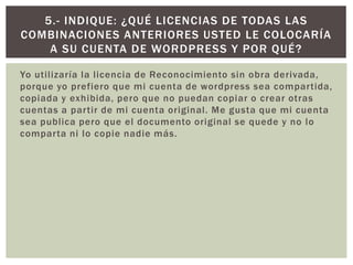 Yo utilizaría la licencia de Reconocimiento sin obra derivada,
porque yo prefiero que mi cuenta de wordpress sea compartida,
copiada y exhibida, pero que no puedan copiar o crear otras
cuentas a partir de mi cuenta original. Me gusta que mi cuenta
sea publica pero que el documento original se quede y no lo
comparta ni lo copie nadie más.
5.- INDIQUE: ¿QUÉ LICENCIAS DE TODAS LAS
COMBINACIONES ANTERIORES USTED LE COLOCARÍA
A SU CUENTA DE WORDPRESS Y POR QUÉ?
 