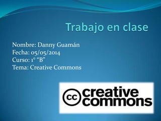 Nombre: Danny Guamán
Fecha: 05/05/2014
Curso: 1° “B”
Tema: Creative Commons
 