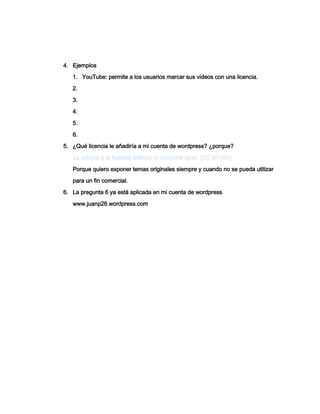 4. Ejemplos
1. YouTube: permite a los usuarios marcar sus videos con una licencia.
2.
3.
4.
5.
6.
5. ¿Qué licencia le añadiría a mi cuenta de wordpress? ¿porque?
Porque quiero exponer temas originales siempre y cuando no se pueda utilizar
para un fin comercial.
6. La pregunta 6 ya está aplicada en mi cuenta de wordpress
www.juanp26.wordpress.com
 