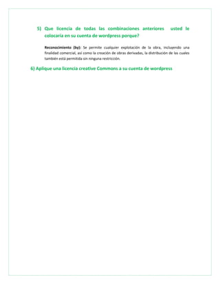 5) Que licencia de todas las combinaciones anteriores usted le
colocaría en su cuenta de wordpress porque?
Reconocimiento (by): Se permite cualquier explotación de la obra, incluyendo una
finalidad comercial, así como la creación de obras derivadas, la distribución de las cuales
también está permitida sin ninguna restricción.
6) Aplique una licencia creative Commons a su cuenta de wordpress
 
