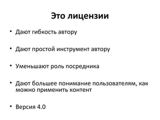 Это лицензии
• Дают гибкость автору
• Дают простой инструмент автору
• Уменьшают роль посредника
• Дают большее понимание пользователям, как
можно применить контент
• Версия 4.0
 