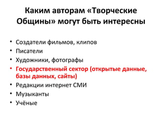 Каким авторам «Творческие
Общины» могут быть интересны
• Создатели фильмов, клипов
• Писатели
• Художники, фотографы
• Государственный сектор (открытые данные,
базы данных, сайты)
• Редакции интернет СМИ
• Музыканты
• Учёные
 