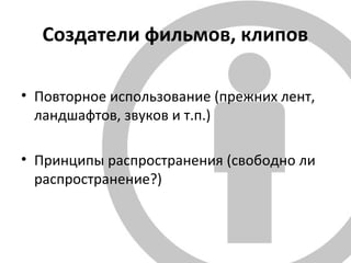 Создатели фильмов, клипов
• Повторное использование (прежних лент,
ландшафтов, звуков и т.п.)
• Принципы распространения (свободно ли
распространение?)
 