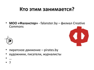 Кто этим занимается?
• МОО «Фаланстер» - falanster.by – филиал Creative
Commons
• пиратское движение – pirates.by
• художники, писатели, журналисты
• …
• ?
 