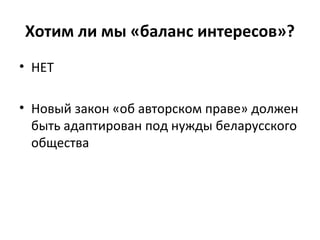 Хотим ли мы «баланс интересов»?
• НЕТ
• Новый закон «об авторском праве» должен
быть адаптирован под нужды беларусского
общества
 