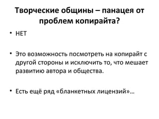Творческие общины – панацея от
проблем копирайта?
• НЕТ
• Это возможность посмотреть на копирайт с
другой стороны и исключить то, что мешает
развитию автора и общества.
• Есть ещё ряд «бланкетных лицензий»…
 