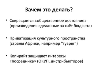 Зачем это делать?
• Сокращается «общественное достояние»
(произведения сделанные за счёт бюджета)
• Приватизация культурного пространства
(страны Африки, например “туарег”)
• Копирайт защищает интересы
«посредника» (ОКУП, дистрибьюторов)
 