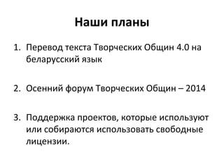 Наши планы
1. Перевод текста Творческих Общин 4.0 на
беларусский язык
2. Осенний форум Творческих Общин – 2014
3. Поддержка проектов, которые используют
или собираются использовать свободные
лицензии.
 