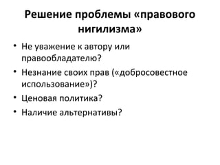 Решение проблемы «правового
нигилизма»
• Не уважение к автору или
правообладателю?
• Незнание своих прав («добросовестное
использование»)?
• Ценовая политика?
• Наличие альтернативы?
 