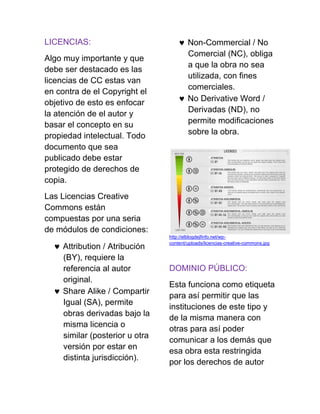 LICENCIAS:
Algo muy importante y que
debe ser destacado es las
licencias de CC estas van
en contra de el Copyright el
objetivo de esto es enfocar
la atención de el autor y
basar el concepto en su
propiedad intelectual. Todo
documento que sea
publicado debe estar
protegido de derechos de
copia.
Las Licencias Creative
Commons están
compuestas por una seria
de módulos de condiciones:
 Attribution / Atribución
(BY), requiere la
referencia al autor
original.
 Share Alike / Compartir
Igual (SA), permite
obras derivadas bajo la
misma licencia o
similar (posterior u otra
versión por estar en
distinta jurisdicción).
 Non-Commercial / No
Comercial (NC), obliga
a que la obra no sea
utilizada, con fines
comerciales.
 No Derivative Word /
Derivadas (ND), no
permite modificaciones
sobre la obra.
http://elblogdejfinfo.net/wp-
content/uploads/licencias-creative-commons.jpg
DOMINIO PÚBLICO:
Esta funciona como etiqueta
para así permitir que las
instituciones de este tipo y
de la misma manera con
otras para así poder
comunicar a los demás que
esa obra esta restringida
por los derechos de autor
 