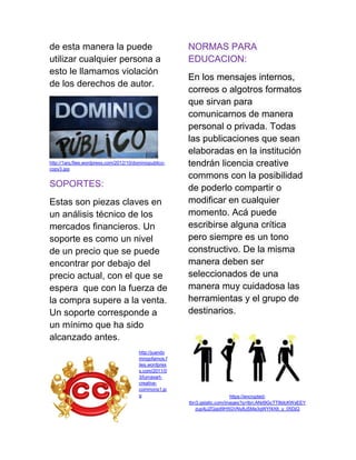 de esta manera la puede
utilizar cualquier persona a
esto le llamamos violación
de los derechos de autor.
http://1arq.files.wordpress.com/2012/10/dominiopublico-
copy3.jpg
SOPORTES:
Estas son piezas claves en
un análisis técnico de los
mercados financieros. Un
soporte es como un nivel
de un precio que se puede
encontrar por debajo del
precio actual, con el que se
espera que con la fuerza de
la compra supere a la venta.
Un soporte corresponde a
un mínimo que ha sido
alcanzado antes.
http://juando
mingofarnos.f
iles.wordpres
s.com/2011/0
3/lumaxart-
creative-
commons1.jp
g
NORMAS PARA
EDUCACION:
En los mensajes internos,
correos o algotros formatos
que sirvan para
comunicarnos de manera
personal o privada. Todas
las publicaciones que sean
elaboradas en la institución
tendrán licencia creative
commons con la posibilidad
de poderlo compartir o
modificar en cualquier
momento. Acá puede
escribirse alguna crítica
pero siempre es un tono
constructivo. De la misma
manera deben ser
seleccionados de una
manera muy cuidadosa las
herramientas y el grupo de
destinarios.
https://encrypted-
tbn3.gstatic.com/images?q=tbn:ANd9GcTT8ldcKWxEEY
zup4jJZGgid9H5GVNy8JSMa3qWYf4XIt_y_05DjQ
 