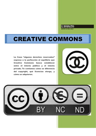 EL INFORMATIVO
JUEVES 10 DEL 2014
La frase “algunos derechos reservados”
expresa a la perfección el equilibrio que
Creative Commons busca establecer
entre el interés público y el interés
privado. Te contamos cómo se diferencia
del copyright, qué licencias otorga, y
cómo se adquieren.
CREATIVE COMMONS
 