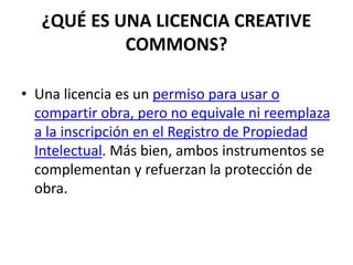 ¿QUÉ ES UNA LICENCIA CREATIVE
COMMONS?
• Una licencia es un permiso para usar o
compartir obra, pero no equivale ni reemplaza
a la inscripción en el Registro de Propiedad
Intelectual. Más bien, ambos instrumentos se
complementan y refuerzan la protección de
obra.
 