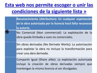 Esta web nos permite escoger o unir las
condiciones de la siguiente lista »
Reconocimiento (Attribution): En cualquier explotación
de la obra autorizada por la licencia hará falta reconocer
la autoría.
No Comercial (Non commercial): La explotación de la
obra queda limitada a usos no comerciales.
Sin obras derivadas (No Derivate Works): La autorización
para explotar la obra no incluye la transformación para
crear una obra derivada.
Compartir Igual (Share alike): La explotación autorizada
incluye la creación de obras derivadas siempre que
mantengan la misma licencia al ser divulgadas.
 