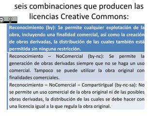 seis combinaciones que producen las
licencias Creative Commons:
Reconocimiento (by): Se permite cualquier explotación de la
obra, incluyendo una finalidad comercial, así como la creación
de obras derivadas, la distribución de las cuales también está
permitida sin ninguna restricción.
Reconocimiento – NoComercial (by-nc): Se permite la
generación de obras derivadas siempre que no se haga un uso
comercial. Tampoco se puede utilizar la obra original con
finalidades comerciales.
Reconocimiento – NoComercial – CompartirIgual (by-nc-sa): No
se permite un uso comercial de la obra original ni de las posibles
obras derivadas, la distribución de las cuales se debe hacer con
una licencia igual a la que regula la obra original.
 