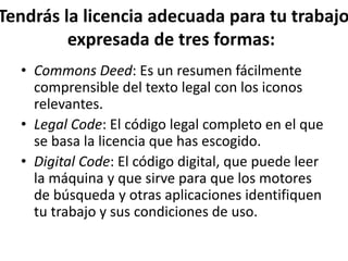Tendrás la licencia adecuada para tu trabajo
expresada de tres formas:
• Commons Deed: Es un resumen fácilmente
comprensible del texto legal con los iconos
relevantes.
• Legal Code: El código legal completo en el que
se basa la licencia que has escogido.
• Digital Code: El código digital, que puede leer
la máquina y que sirve para que los motores
de búsqueda y otras aplicaciones identifiquen
tu trabajo y sus condiciones de uso.
 