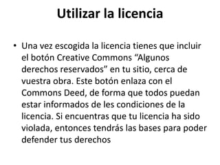 Utilizar la licencia
• Una vez escogida la licencia tienes que incluir
el botón Creative Commons “Algunos
derechos reservados” en tu sitio, cerca de
vuestra obra. Este botón enlaza con el
Commons Deed, de forma que todos puedan
estar informados de les condiciones de la
licencia. Si encuentras que tu licencia ha sido
violada, entonces tendrás las bases para poder
defender tus derechos
 