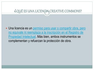 ¿QUÉ ES UNA LICENCIACREATIVE COMMONS?
 Una licencia es un permiso para usar o compartir obra, pero
no equivale ni reemplaza a la inscripción en el Registro de
Propiedad Intelectual. Más bien, ambos instrumentos se
complementan y refuerzan la protección de obra.
 