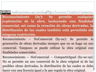 seis combinaciones que producen las licencias Creative Commons:
Reconocimiento (by): Se permite cualquier
explotación de la obra, incluyendo una finalidad
comercial, así como la creación de obras derivadas, la
distribución de las cuales también está permitida sin
ninguna restricción.
Reconocimiento – NoComercial (by-nc): Se permite la
generación de obras derivadas siempre que no se haga un uso
comercial. Tampoco se puede utilizar la obra original con
finalidades comerciales.
Reconocimiento – NoComercial – CompartirIgual (by-nc-sa):
No se permite un uso comercial de la obra original ni de las
posibles obras derivadas, la distribución de las cuales se debe
hacer con una licencia igual a la que regula la obra original.
 