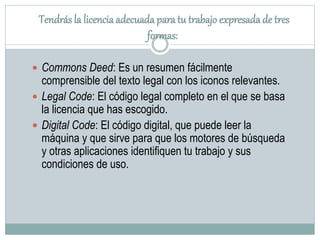 Tendrás la licenciaadecuada paratu trabajo expresadade tres
formas:
 Commons Deed: Es un resumen fácilmente
comprensible del texto legal con los iconos relevantes.
 Legal Code: El código legal completo en el que se basa
la licencia que has escogido.
 Digital Code: El código digital, que puede leer la
máquina y que sirve para que los motores de búsqueda
y otras aplicaciones identifiquen tu trabajo y sus
condiciones de uso.
 