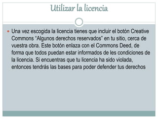 Utilizar la licencia
 Una vez escogida la licencia tienes que incluir el botón Creative
Commons “Algunos derechos reservados” en tu sitio, cerca de
vuestra obra. Este botón enlaza con el Commons Deed, de
forma que todos puedan estar informados de les condiciones de
la licencia. Si encuentras que tu licencia ha sido violada,
entonces tendrás las bases para poder defender tus derechos
 
