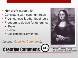 Creative Commons
• Nonprofit corporation
• Consistent with copyright rules
• Free licences & other legal tools
• Freedom to decide for others to:
• Share
• Remix
• Use commercially or not
(source: Creative Commons).
Marcel Duchamp (1919)
La Gioconda with a Moustache
 
