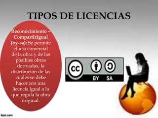TIPOS DE LICENCIAS 
Reconocimiento – 
CompartirIgual 
(by-sa): Se permite 
el uso comercial 
de la obra y de las 
posibles obras 
derivadas, la 
distribución de las 
cuales se debe 
hacer con una 
licencia igual a la 
que regula la obra 
original. 
 
