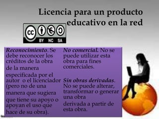 Licencia para un producto 
educativo en la red 
Reconocimiento. Se 
debe reconocer los 
créditos de la obra 
de la manera 
especificada por el 
autor o el licenciador 
(pero no de una 
manera que sugiera 
que tiene su apoyo o 
apoyan el uso que 
hace de su obra). 
No comercial. No se 
puede utilizar esta 
obra para fines 
comerciales. 
Sin obras derivadas. 
No se puede alterar, 
transformar o generar 
una obra 
derivada a partir de 
esta obra. 
 