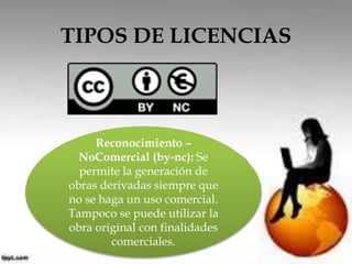 TIPOS DE LICENCIAS 
Reconocimiento – 
NoComercial (by-nc): Se 
permite la generación de 
obras derivadas siempre que 
no se haga un uso comercial. 
Tampoco se puede utilizar la 
obra original con finalidades 
comerciales. 
 