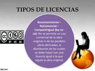 TIPOS DE LICENCIAS 
Reconocimiento – 
NoComercial – 
CompartirIgual (by-nc-sa): 
No se permite un uso 
comercial de la obra 
original ni de las posibles 
obras derivadas, la 
distribución de las cuales 
se debe hacer con una 
licencia igual a la que 
regula la obra original. 
 