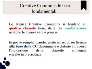 CCrreeaattiivvee CCoommmmoonnss llee bbaassii 
ffoonnddaammeennttaallii 
Le licenze Creative Commons si fondano su 
quattro clausole base, dalla cui combinazione 
nascono le licenze vere e proprie 
In poche semplici parole, esiste un set di sei licenze 
alla base delle CC denominate e distinte attraverso 
l'indicazione delle clausole contenute 
e scelte in precedenza. 
 