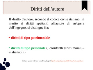 Diritti dell’autore 
Il diritto d'autore, secondo il codice civile italiano, in 
merito ai diritti spettanti all'autore di un'opera 
dell'ingegno, si distingue fra: 
• diritti di tipo patrimoniale 
• diritti di tipo personale (i cosiddetti diritti morali – 
inalienabili) 
Visitare questo indirizzo per altri dettagli: http://it.wikipedia.org/wiki/Diritto_d'autore_italiano 
 