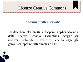 Licenze Creative Commons 
“Alcuni diritti riservati” 
Il detentore dei diritti sull’opera, applicando una 
delle licenze Creative Commons, sceglie di 
riservarsi solo alcuni dei diritti che la legge gli 
garantisce oppure tutti quanti i diritti. 
 
