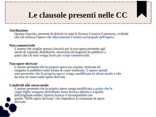 Le clausole presenti nelle CC 
Attribuzione 
Questa clausola, presente di default in tutte le licenze Creative Commons, richiede 
che chi utilizza l'opera citi chiaramente l'autore principale dell'opera. 
Non commerciale 
L'autore che sceglie questa clausola per la sua opera permette agli 
utenti di copiarla, distribuirla, mostrarla ed eseguirla in pubblico a 
patto che ciò non venga fatto per scopi commerciali. 
Non opere derivate 
L'autore permette che la propria opera sia copiata, mostrata ed 
eseguita in pubblico sotto forma di copie inalterate. L'autore quindi 
non permette che la propria opera venga modificata in alcun modo e che 
da essa ne siano tratte opere derivate. 
Condividi allo stesso modo 
L'autore permette che la propria opera venga modificata a patto che le 
copie-figlie vengano distribuite sotto licenza identica a quella 
dell'originale-madre. Questa licenza è incompatibile con 
quella "NON opere derivate" che impedisce la creazione di opere 
derivate. 
 