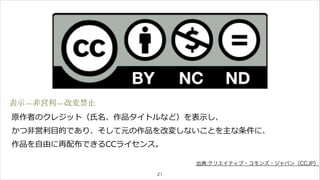表示—非営利—改変禁止 
原作者のクレジット（⽒氏名、作品タイトルなど）を表⽰示し、 
かつ⾮非営利利⽬目的であり、そして元の作品を改変しないことを主な条件に、 
作品を⾃自由に再配布できるCCライセンス。 
21 
出典:クリエイティブ・コモンズ・ジャパン（CCJP） 
 