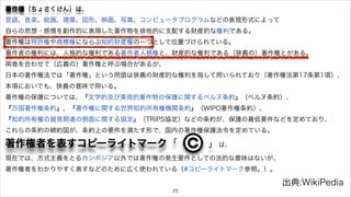 著作権（ちょさくけん）は、 
言語、音楽、絵画、建築、図形、映画、写真、コンピュータプログラムなどの表現形式によって 
自らの思想・感情を創作的に表現した著作物を排他的に支配する財産的な権利である。 
著作権は特許権や商標権にならぶ知的財産権の一つとして位置づけられている。 
著作者の権利には、人格的な権利である著作者人格権と、財産的な権利である（狭義の）著作権とがある。 
両者を合わせて（広義の）著作権と呼ぶ場合があるが、 
日本の著作権法では「著作権」という用語は狭義の財産的な権利を指して用いられており（著作権法第17条第1項）、 
本項においても、狭義の意味で用いる。 
著作権の保護については、『文学的及び美術的著作物の保護に関するベルヌ条約』（ベルヌ条約）、 
『万国著作権条約』、『著作権に関する世界知的所有権機関条約』（WIPO著作権条約）、 
『知的所有権の貿易関連の側面に関する協定』（TRIPS協定）などの条約が、保護の最低要件などを定めており、 
これらの条約の締約国が、条約上の要件を満たす形で、国内の著作権保護法令を定めている。 
著作権者を表すコピーライトマーク「　　　 」 
　は、 
現在では、方式主義をとるカンボジア以外では著作権の発生要件としての法的な意味はないが、 
著作権者をわかりやすく表すなどのために広く使われている（#コピーライトマーク参照。）。 
出典:WikiPedia 
25 
 