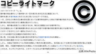 コピーライトマーク 
コピーライトマーク「©」は、 
著作権の発生要件として著作物への一定の表示を求める方式主義国において、 
要件を満たす著作権表示を行うために用いられるマークである。 
一方、日本などの無方式主義を採る国においては著作物を創作した時点で著作権が発生するため、 
著作物に特定の表示を行う義務は課されていない。 
しかし、著作権は各国ごとに発生するため、無方式主義国における著作物でも、 
方式主義国において著作権保護を得るためにはその国での著作権の発生要件を満たす必要があり、 
このマークを付すことが一般的に行われていた。 
かつては米国が方式主義国の代表的存在であり、 
長い間、方式主義と無方式主義の両方を許容する万国著作権条約のみを締結し、 
無方式主義を義務づけるベルヌ条約を締結していなかった。 
しかし、米国は1989年にベルヌ条約を締結して無方式主義を採用し、他の国においても無方式主義の採用が進んだ結果、 
結果、現在、万国著作権条約のみを締結して方式主義を採用している国はカンボジアだけとなっている[5][6]。 
このため、カンボジア以外では、このマークにはもはや著作権発生要件としての法的な意味は存在していない。 
26 
出典:WikiPedia 
 
