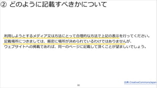 利利⽤用しようとするメディア⼜又は⽅方法にとって合理理的な⽅方法で上記の表⽰示を⾏行行ってください。 
記載場所につきましては、厳密に場所が決められているわけではありませんが、 
ウェブサイトへの掲載であれば、同⼀一のページに記載して頂くことが望ましいでしょう。 
出典:CreativeCommonsJapan 
② どのように記載すべきかについて 
30 
 