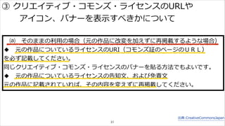 ③ クリエイティブ・コモンズ・ライセンスのURLや 
⒜ そのままの利利⽤用の場合（元の作品に改変を加えずに再掲載するような場合） 
◆ 元の作品についているライセンスのURI（コモンズ証のページのＵＲＬ） 
を必ず記載してください。 
同じクリエイティブ・コモンズ・ライセンスのバナーを貼る⽅方法でもよいです。 
◆ 元の作品についているライセンスの告知⽂文、および免責⽂文 
元の作品に記載されていれば、その内容を変えずに再掲載してください。 
出典:CreativeCommonsJapan 
アイコン、バナーを表⽰示すべきかについて 
31 
 