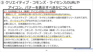 ③ クリエイティブ・コモンズ・ライセンスのURLや 
ⅱ）元の作品にＳＡ（継承）アイコンが付いている場合 
原則として、元の作品と同⼀一のライセンスを付けなければなりません。 
ただし、クリエイティブ・コモンズ・ライセンスは様々な国の⾔言語でリリースされており、 
また、バージョンアップがなされることもあります。 
必要に応じて、⽇日本語版のライセンスや、 
バージョンが上の同じアイコンのライセンスを選択することは可能です。 
※ クリエイティブ・コモンズ・ライセンスSA（継承）バージョン3.0では、 
⼀一定の条件の場合には、クリエイティブ・コモンズ・ライセンスではなく、 
相互互換性のある他のライセンスに付け替えることが認められています。 
このライセンスに基づいて、⼆二次的著作物のライセンスとして、 
他の相互互換性のあるライセンスを選んだ場合は、 
その相互互換性のあるライセンスの条項に従ってください。 
出典:CreativeCommonsJapan 
アイコン、バナーを表⽰示すべきかについて 
34 
 