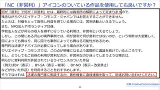 「NC（⾮非営利利）」アイコンのついている作品を使⽤用しても良良いですか？ 
何が「営利利」で何が「⾮非営利利」かは、最終的には裁判所の解釈によって定まりますので、 
残念念ながらクリエイティブ・コモンズ・ジャパンではお答えすることができません。 
たとえば、対価をとって販売し利利益を得ている場合には、営利利活動といえるでしょう。 
また、NPO法⼈人やボランティア団体、 
学校法⼈人などが何らの収⼊入を得ずに⾏行行っている利利⽤用は、⾮非営利利といえるでしょう。 
しかし、この間にある沢⼭山の境界事例例では、何が営利利で何が営利利ではないのか、という判断は⼤大変難しく、 
国によっても異異なり、同じ国でも事例例によっても異異なる可能性があるため、 
専⾨門的な法律律アドバイスが必要になってしまう場合があります。 
クリエイティブ・コモンズでは、この点が明確になるよう国際的に議論論を続けているところです。 
もし、どうしてもご⾃自⾝身の利利⽤用が営利利なのか、⾮非営利利なのか迷ってしまうような場合は、 
明らかに営利利利利⽤用が許諾諾されているライセンスのついた作品 
（例例えばBY（表⽰示）、BY-‐‑‒SA（表⽰示－継承）、BY-‐‑‒ND（表⽰示－改変禁⽌止） 
などが付いた作品）を利利⽤用することをおすすめします。 
そうでなければ、法律律の専⾨門家に相談するか、著作権者に直接連絡を取って、別途お問い合わせください。 
出典:CreativeCommonsJapan 
35 
 