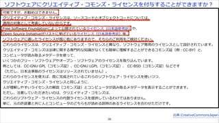 ソフトウェアにクリエイティブ・コモンズ・ライセンスを付与することができますか？ 
可能ですが、お勧めはできません。 
クリエイティブ・コモンズ・ライセンスは、ソースコードとオブジェクトコードについては、 
適⽤用の対象として考慮していないからです。 
Free Software Foundationによって公開されているライセンス（⽇日本語参考訳）や、 
Open Source Initiativeがリストに挙げているライセンス（⽇日本語参考訳）等、 
ソフトウェアに適したライセンスが既に他にありますので、そちらのご利利⽤用をご検討ください。 
これらのライセンスは、クリエイティブ・コモンズ・ライセンスと異異なり、ソフトウェア専⽤用のライセンスとして設計されています。 
クリエイティブ・コモンズは法律律に関する専⾨門的な知識識がなくても簡単に理理解することができるコモンズ証（例例：CC-‐‑‒BY）と、 
コンピュータが読み取るメタデータを使って、 
いくつかのフリー・ソフトウェアやオープン・ソフトウェアのライセンスを取り込んでいます。 
例例としては、CC-‐‑‒GNU GPL（コモンズ証）、CC-‐‑‒GNU LGPL（コモンズ証）、 CC-‐‑‒BSD（コモンズ証）などです 
（ただし、⽇日本法準拠のライセンスはリリースされていません）。 
これらのライセンスを使えば、既に完成されているこれらのソフトウェア・ライセンスを使いつつ、 
クリエイティブ・コモンズ・ライセンスと同じように、 
⼈人が理理解しやすいライセンスの解説（コモンズ証）とコンピュータが読み取るメタデータを表⽰示することができます。 
ただし、注意していただきたいのは、クリエイティブ・コモンズは、 
これらのソフトウェア・ライセンスの代替ライセンスを提供しているわけではありません。 
単に、元の許諾諾書と共に⼈人とコンピュータのどちらもが読める説明のあるライセンスを合わせただけです。 
出典:CreativeCommonsJapan 
36 
 