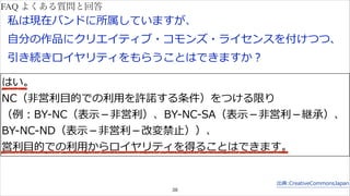 私は現在バンドに所属していますが、 
⾃自分の作品にクリエイティブ・コモンズ・ライセンスを付けつつ、 
引き続きロイヤリティをもらうことはできますか？ 
はい。 
NC（⾮非営利利⽬目的での利利⽤用を許諾諾する条件）をつける限り 
（例例：BY-‐‑‒NC（表⽰示－⾮非営利利）、BY-‐‑‒NC-‐‑‒SA（表⽰示－⾮非営利利－継承）、 
BY-‐‑‒NC-‐‑‒ND（表⽰示－⾮非営利利－改変禁⽌止））、 
営利利⽬目的での利利⽤用からロイヤリティを得ることはできます。 
出典:CreativeCommonsJapan 
38 
FAQ よくある質問と回答 
 
