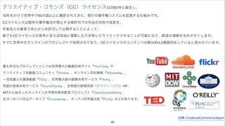 クリエイティブ・コモンズ（CC）ライセンスは2002年に誕生し、 
10年をかけて世界中で60カ国以上に翻訳されてきた、現行の著作権システムを拡張する仕組みです。 
CCライセンスは既存の著作権法が禁止する無許可での作品の共有や改変を、 
作者自らの意思であらかじめ許可して公開することによって、 
誰でもCCライセンスの条件に従えば自由に複製したり共有したりリミックスすることが可能になり、創造の連鎖を生みやすくします。 
すでに世界中のオンラインのプロジェクトで採用されており、CCライセンスのコンテンツの数は約4.5億個存在していると言われています。 
出典:CreativeCommonsJapan 
最も有名なプロジェクトとしては世界最大の動画共有サイト『YouTube』や 
クリエイティブ系動画コミュニティ『Vimeo』、オンライン百科事典『Wikipedia』、 
一流知識人の講演動画『TED』、世界最大級の画像共有サービス『Flickr』、 
気鋭の音楽共有サービス『SoundCloud』、合衆国大統領官邸（ホワイトハウス）HP、 
MITから始まったオンライン大学教材素材配信プロジェクト『OpenCourseWare』、 
全ヨーロッパ文化アーカイブ『Europeana』、オープン科学論文誌『PLoS』などがあります。 
48 
 